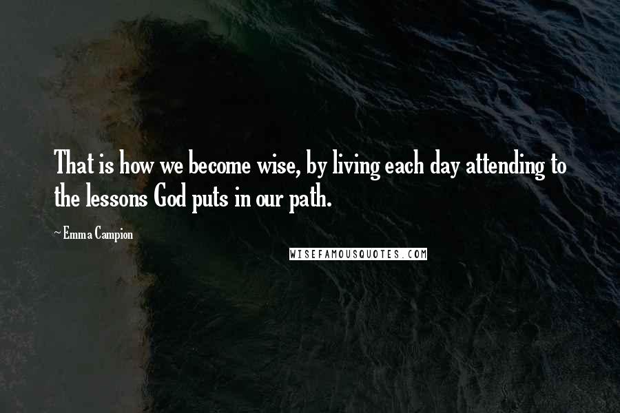 Emma Campion Quotes: That is how we become wise, by living each day attending to the lessons God puts in our path.