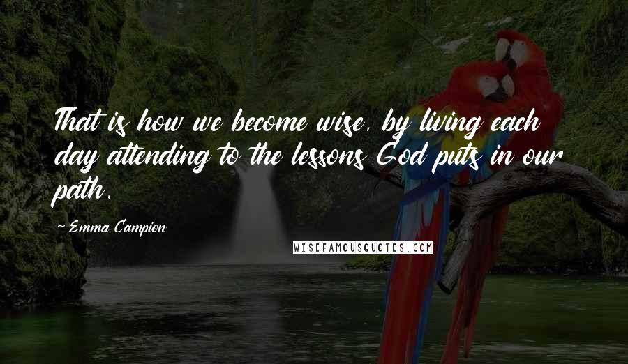 Emma Campion Quotes: That is how we become wise, by living each day attending to the lessons God puts in our path.