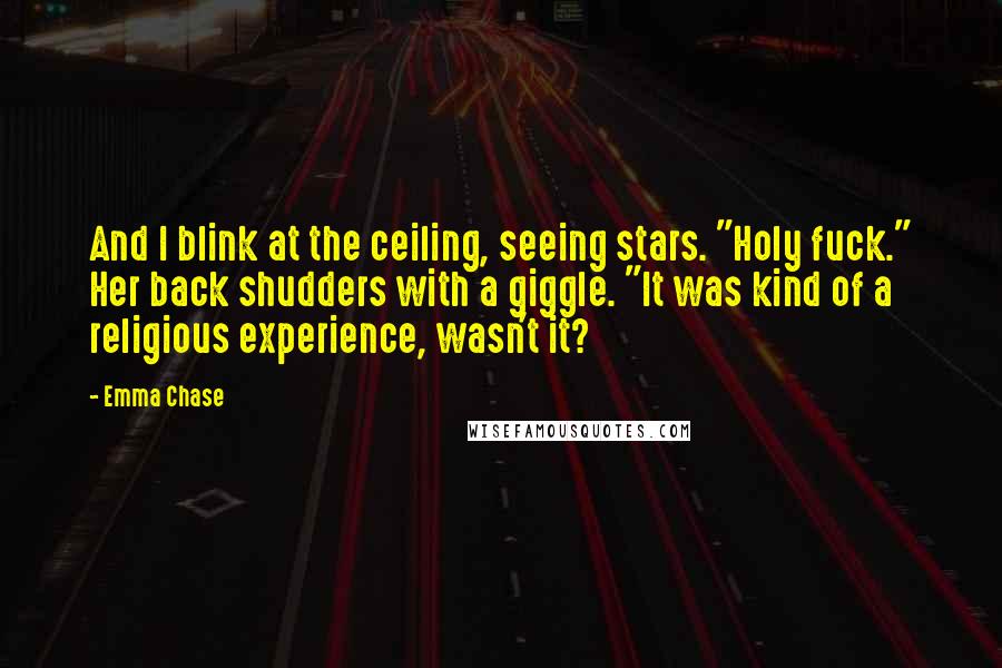 Emma Chase Quotes: And I blink at the ceiling, seeing stars. "Holy fuck." Her back shudders with a giggle. "It was kind of a religious experience, wasn't it?