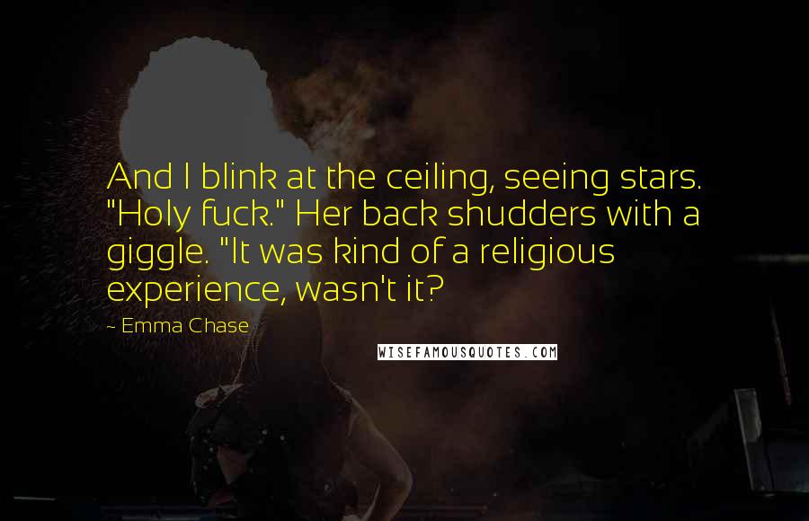 Emma Chase Quotes: And I blink at the ceiling, seeing stars. "Holy fuck." Her back shudders with a giggle. "It was kind of a religious experience, wasn't it?