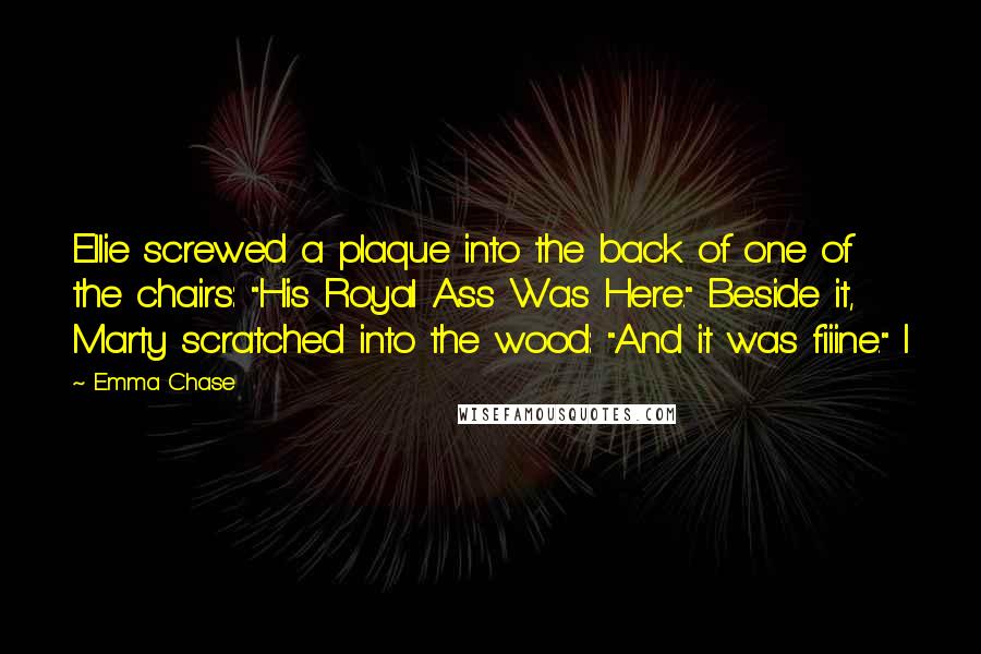 Emma Chase Quotes: Ellie screwed a plaque into the back of one of the chairs: "His Royal Ass Was Here." Beside it, Marty scratched into the wood: "And it was fiiine." I