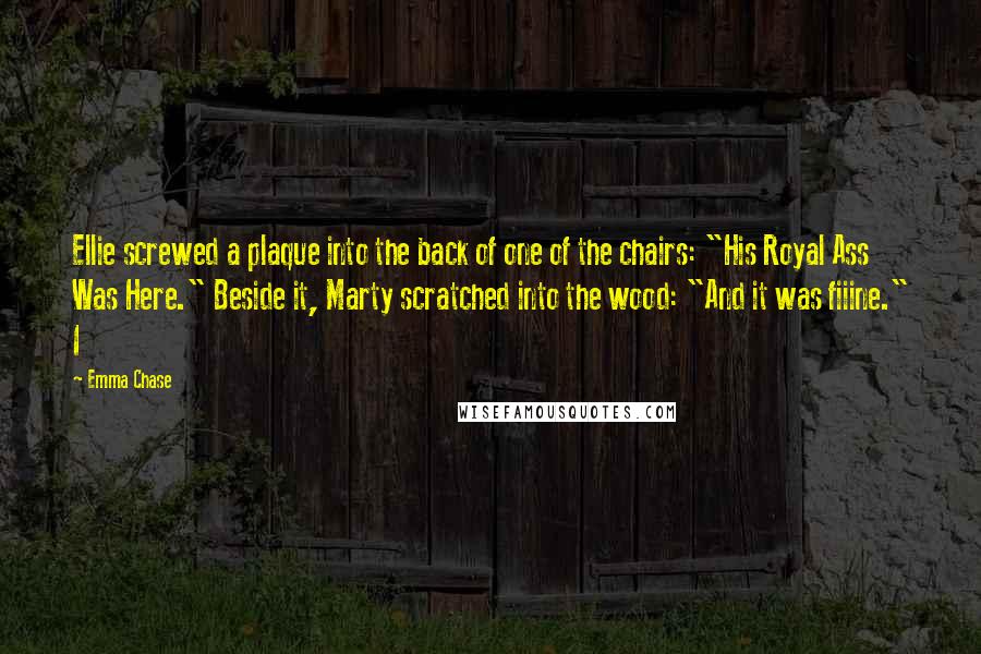 Emma Chase Quotes: Ellie screwed a plaque into the back of one of the chairs: "His Royal Ass Was Here." Beside it, Marty scratched into the wood: "And it was fiiine." I