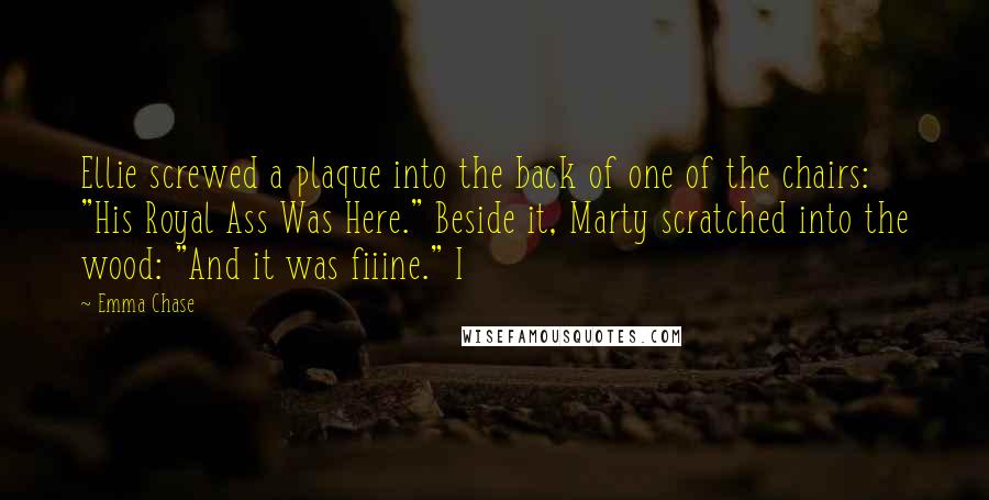 Emma Chase Quotes: Ellie screwed a plaque into the back of one of the chairs: "His Royal Ass Was Here." Beside it, Marty scratched into the wood: "And it was fiiine." I