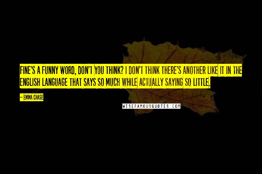 Emma Chase Quotes: Fine's a funny word, don't you think? I don't think there's another like it in the English language that says so much while actually saying so little.