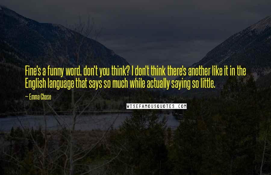 Emma Chase Quotes: Fine's a funny word, don't you think? I don't think there's another like it in the English language that says so much while actually saying so little.