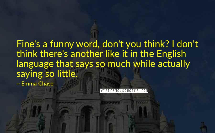 Emma Chase Quotes: Fine's a funny word, don't you think? I don't think there's another like it in the English language that says so much while actually saying so little.