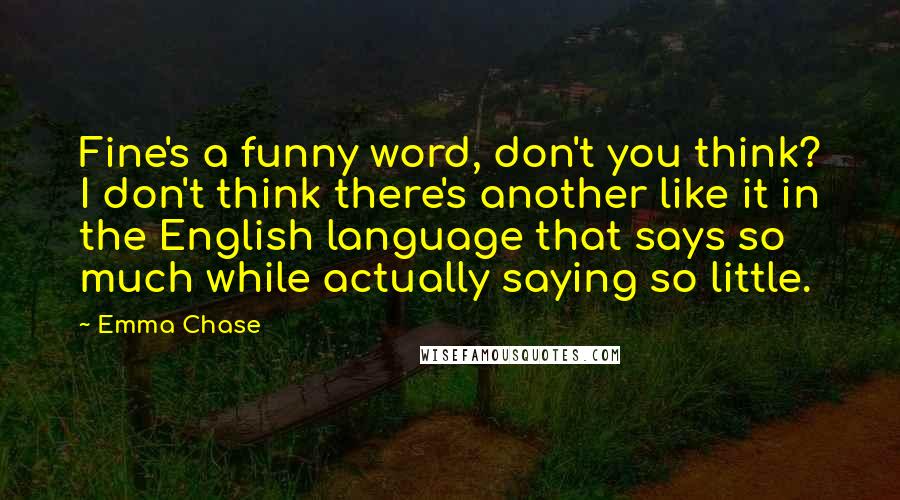 Emma Chase Quotes: Fine's a funny word, don't you think? I don't think there's another like it in the English language that says so much while actually saying so little.