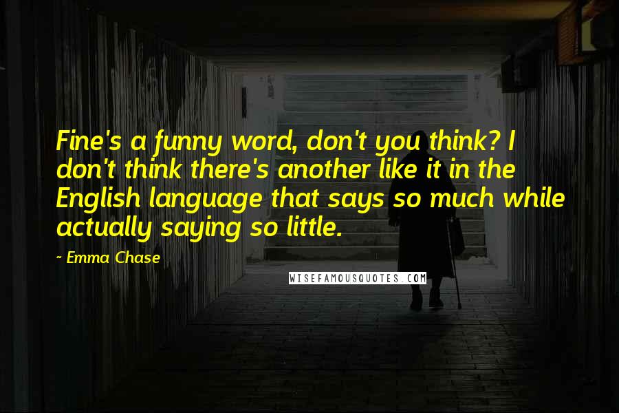 Emma Chase Quotes: Fine's a funny word, don't you think? I don't think there's another like it in the English language that says so much while actually saying so little.