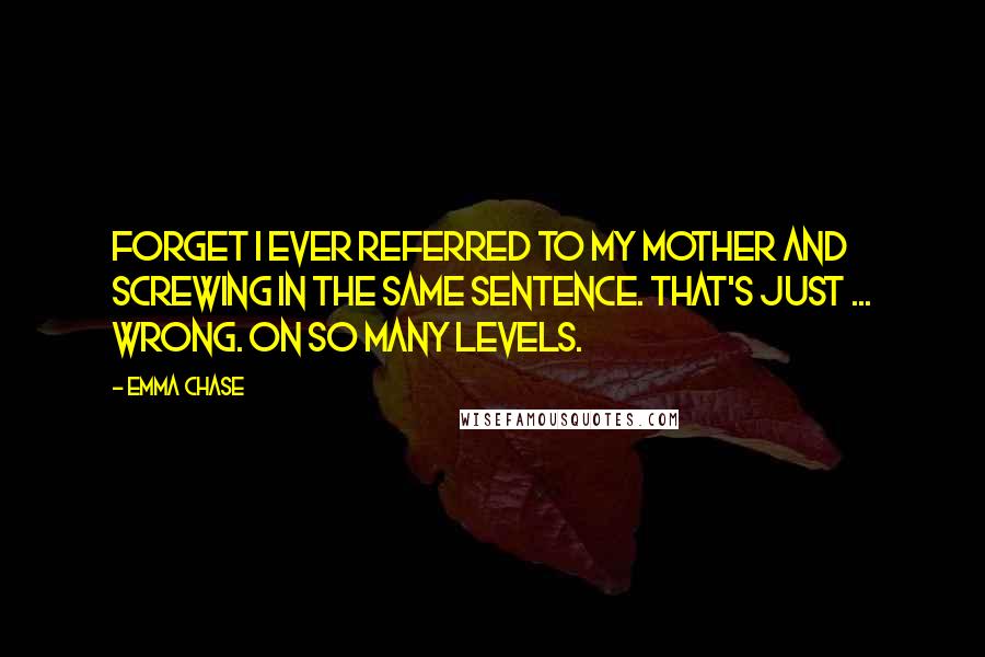 Emma Chase Quotes: Forget I ever referred to my mother and screwing in the same sentence. That's just ... wrong. On so many levels.