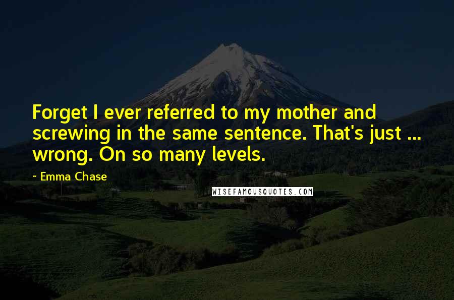 Emma Chase Quotes: Forget I ever referred to my mother and screwing in the same sentence. That's just ... wrong. On so many levels.