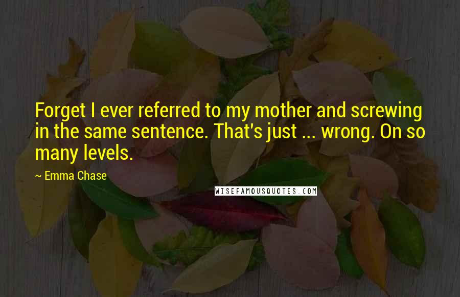 Emma Chase Quotes: Forget I ever referred to my mother and screwing in the same sentence. That's just ... wrong. On so many levels.