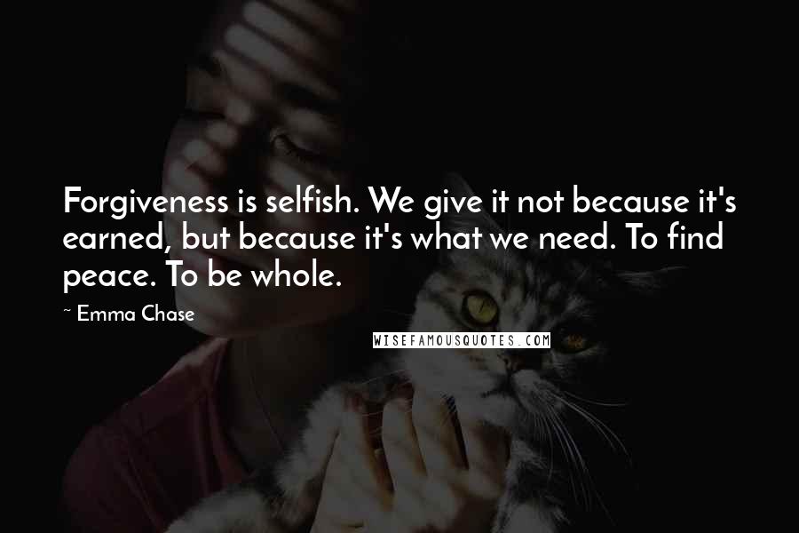 Emma Chase Quotes: Forgiveness is selfish. We give it not because it's earned, but because it's what we need. To find peace. To be whole.