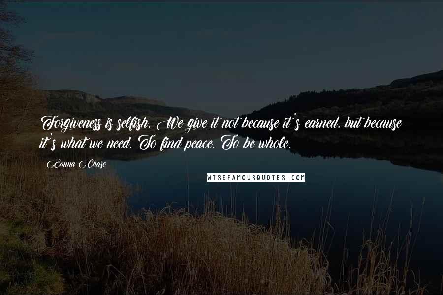 Emma Chase Quotes: Forgiveness is selfish. We give it not because it's earned, but because it's what we need. To find peace. To be whole.