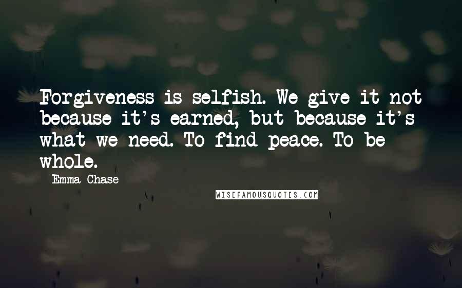 Emma Chase Quotes: Forgiveness is selfish. We give it not because it's earned, but because it's what we need. To find peace. To be whole.