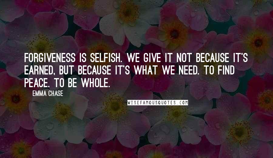 Emma Chase Quotes: Forgiveness is selfish. We give it not because it's earned, but because it's what we need. To find peace. To be whole.