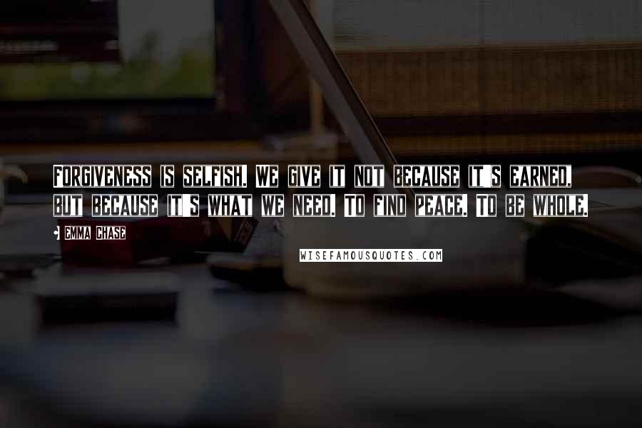 Emma Chase Quotes: Forgiveness is selfish. We give it not because it's earned, but because it's what we need. To find peace. To be whole.