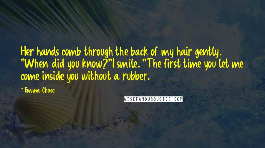 Emma Chase Quotes: Her hands comb through the back of my hair gently. "When did you know?"I smile. "The first time you let me come inside you without a rubber.