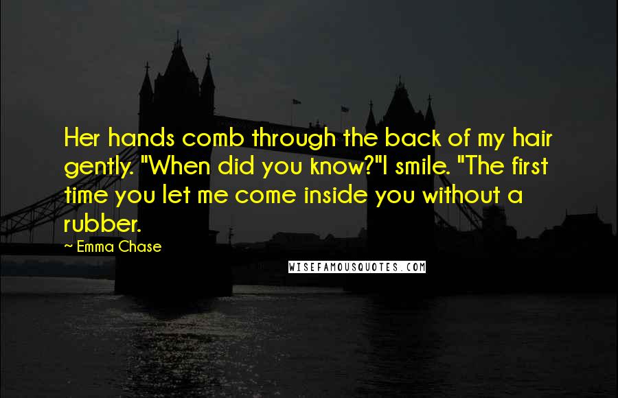 Emma Chase Quotes: Her hands comb through the back of my hair gently. "When did you know?"I smile. "The first time you let me come inside you without a rubber.