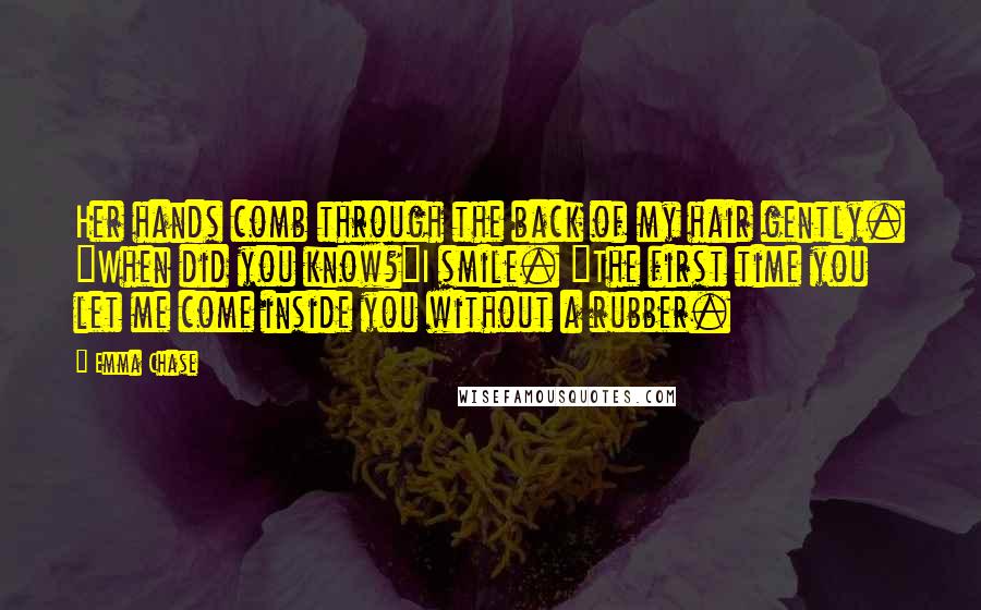 Emma Chase Quotes: Her hands comb through the back of my hair gently. "When did you know?"I smile. "The first time you let me come inside you without a rubber.