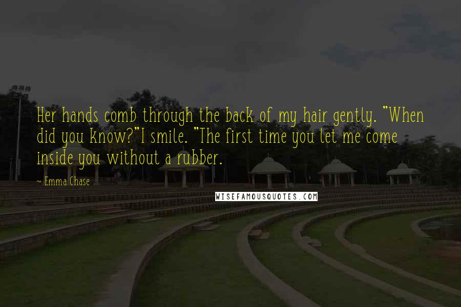 Emma Chase Quotes: Her hands comb through the back of my hair gently. "When did you know?"I smile. "The first time you let me come inside you without a rubber.