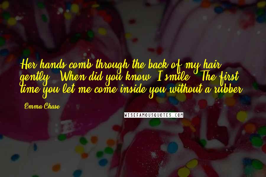 Emma Chase Quotes: Her hands comb through the back of my hair gently. "When did you know?"I smile. "The first time you let me come inside you without a rubber.