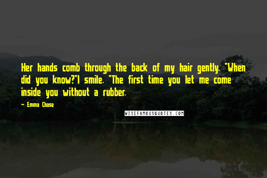 Emma Chase Quotes: Her hands comb through the back of my hair gently. "When did you know?"I smile. "The first time you let me come inside you without a rubber.