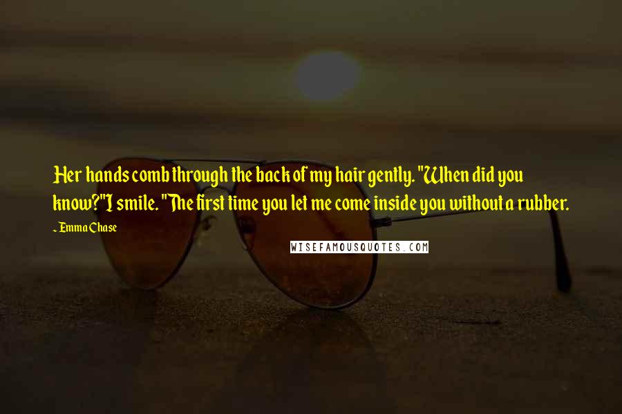 Emma Chase Quotes: Her hands comb through the back of my hair gently. "When did you know?"I smile. "The first time you let me come inside you without a rubber.