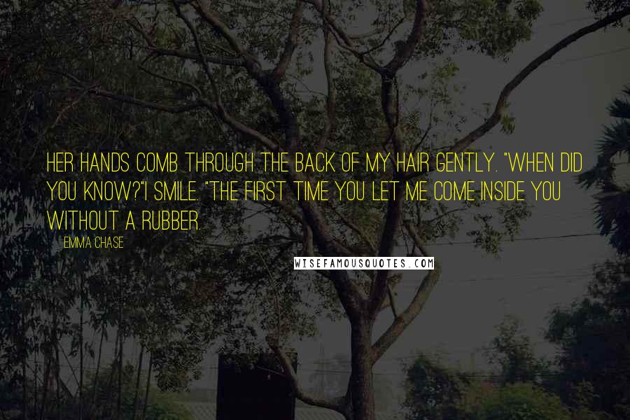 Emma Chase Quotes: Her hands comb through the back of my hair gently. "When did you know?"I smile. "The first time you let me come inside you without a rubber.