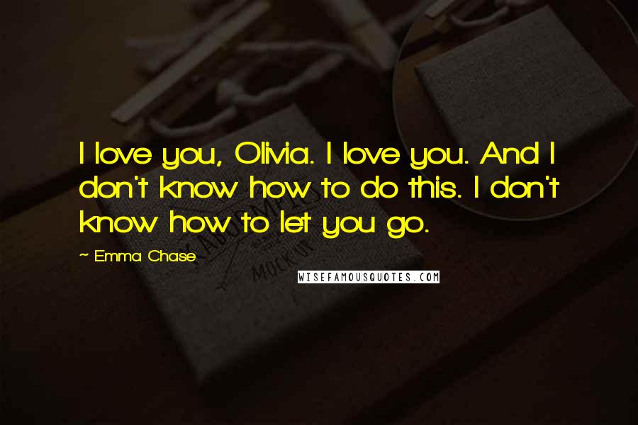 Emma Chase Quotes: I love you, Olivia. I love you. And I don't know how to do this. I don't know how to let you go.