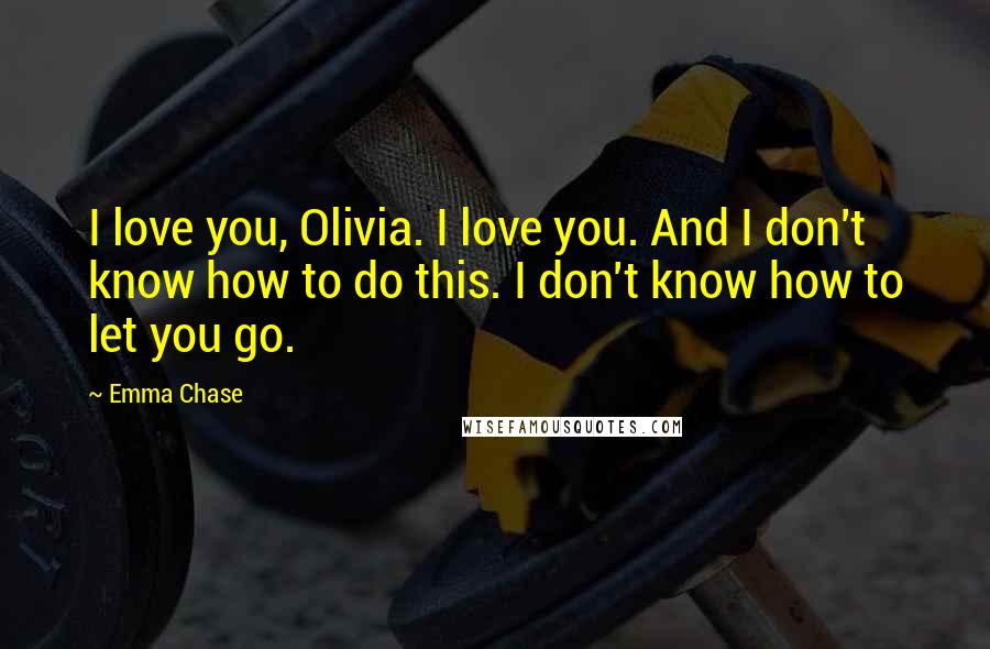 Emma Chase Quotes: I love you, Olivia. I love you. And I don't know how to do this. I don't know how to let you go.