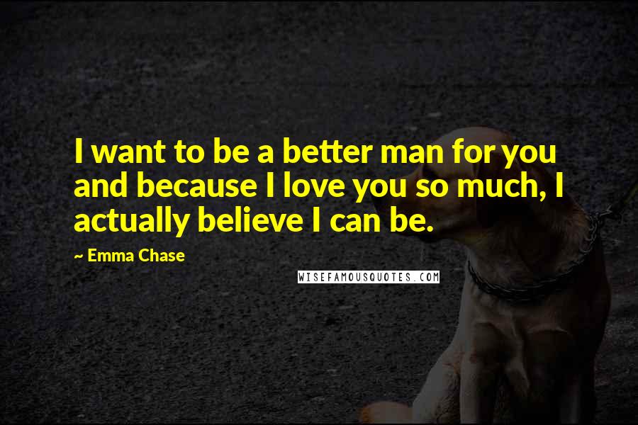 Emma Chase Quotes: I want to be a better man for you and because I love you so much, I actually believe I can be.