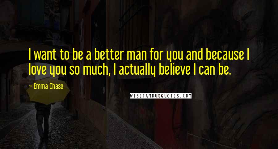 Emma Chase Quotes: I want to be a better man for you and because I love you so much, I actually believe I can be.