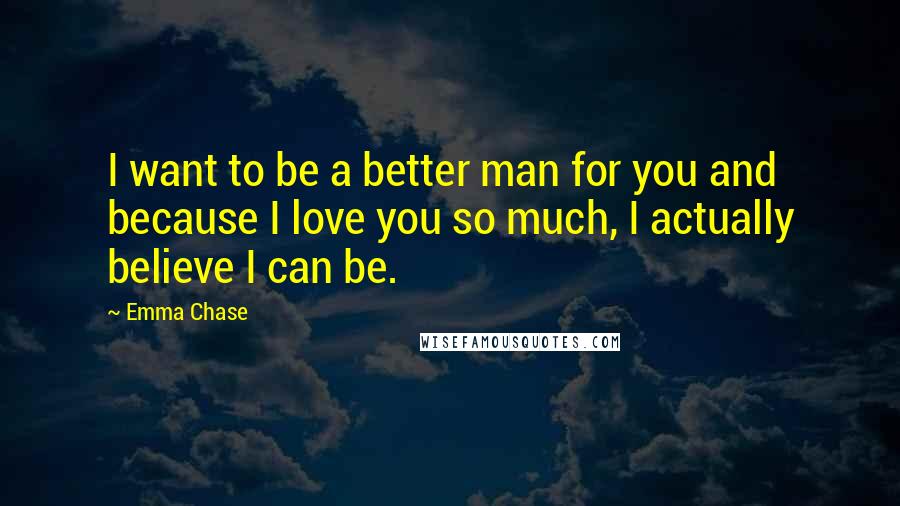 Emma Chase Quotes: I want to be a better man for you and because I love you so much, I actually believe I can be.