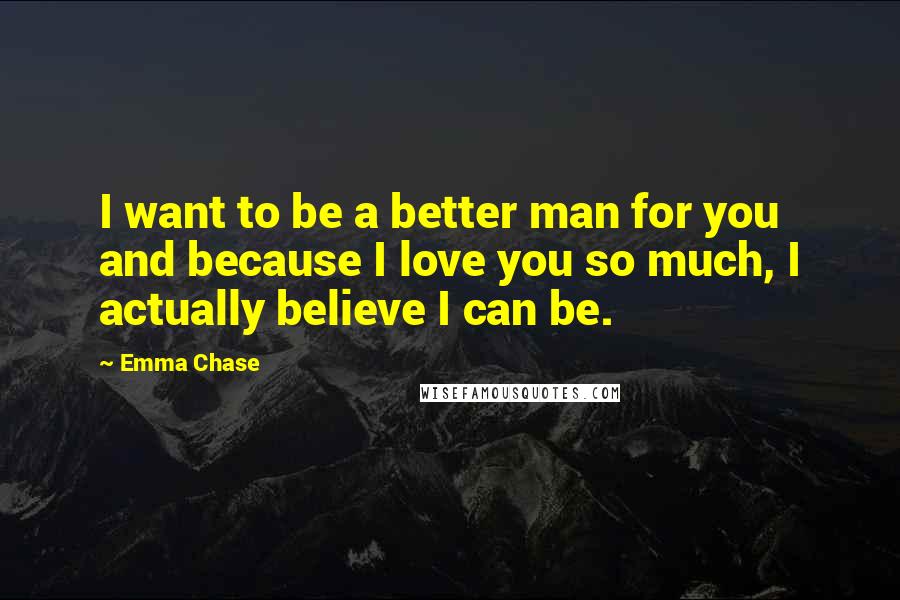 Emma Chase Quotes: I want to be a better man for you and because I love you so much, I actually believe I can be.