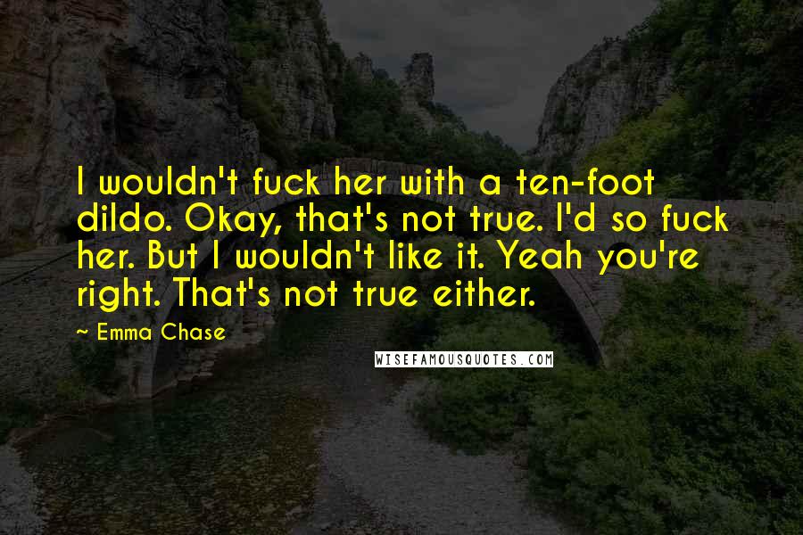 Emma Chase Quotes: I wouldn't fuck her with a ten-foot dildo. Okay, that's not true. I'd so fuck her. But I wouldn't like it. Yeah you're right. That's not true either.