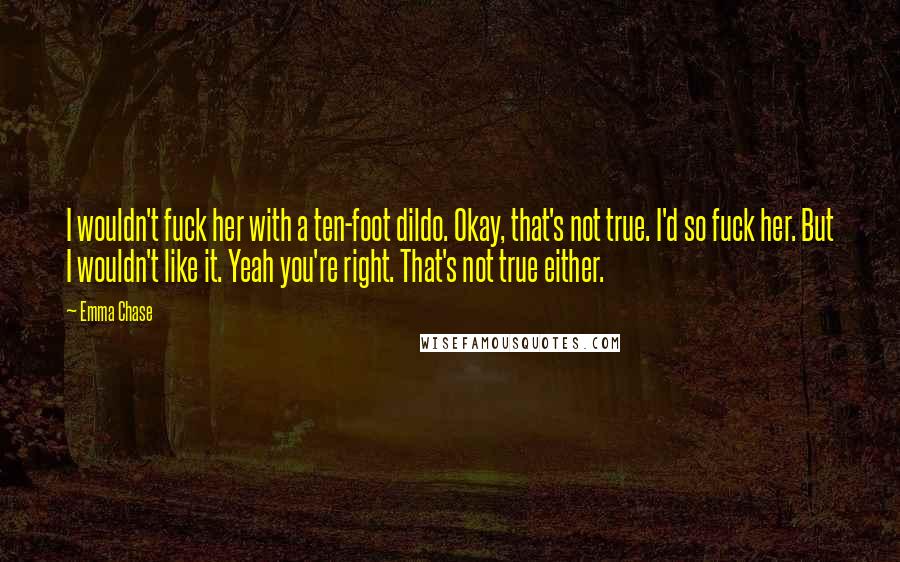 Emma Chase Quotes: I wouldn't fuck her with a ten-foot dildo. Okay, that's not true. I'd so fuck her. But I wouldn't like it. Yeah you're right. That's not true either.