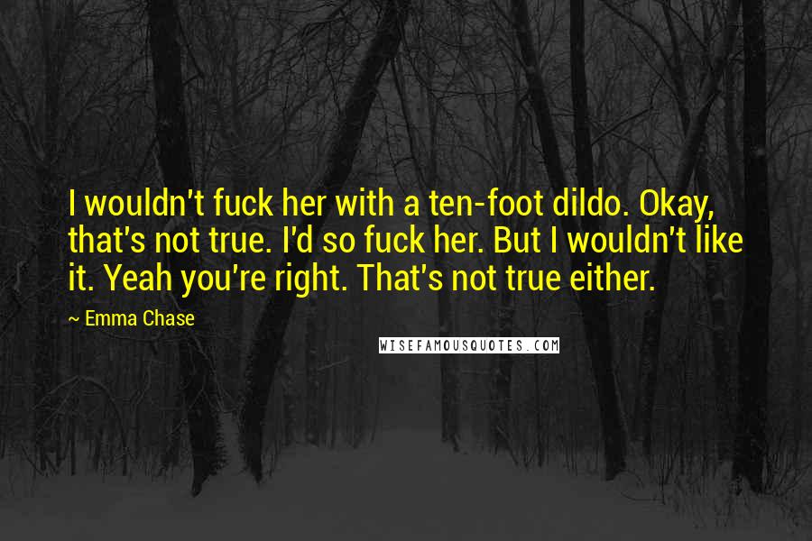 Emma Chase Quotes: I wouldn't fuck her with a ten-foot dildo. Okay, that's not true. I'd so fuck her. But I wouldn't like it. Yeah you're right. That's not true either.