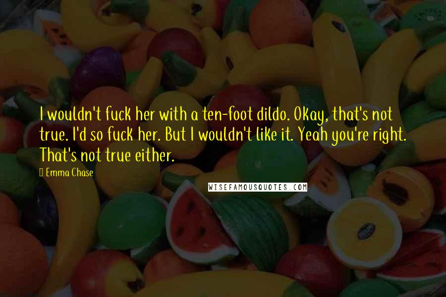 Emma Chase Quotes: I wouldn't fuck her with a ten-foot dildo. Okay, that's not true. I'd so fuck her. But I wouldn't like it. Yeah you're right. That's not true either.