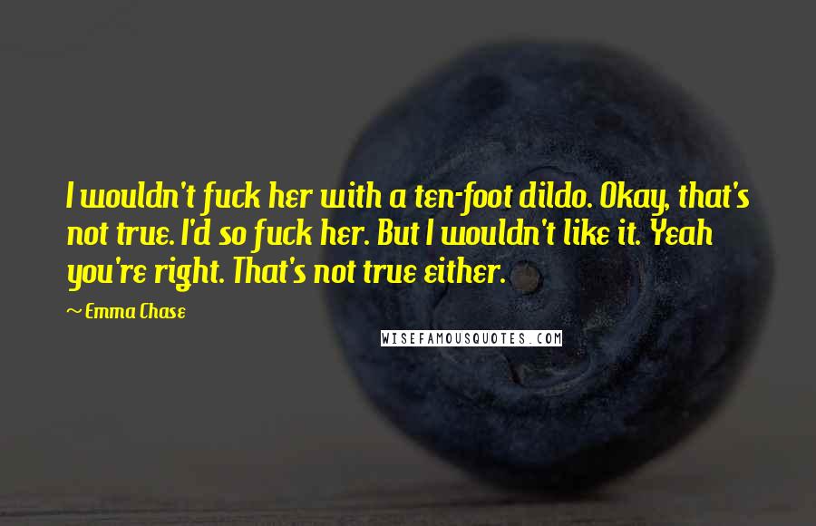 Emma Chase Quotes: I wouldn't fuck her with a ten-foot dildo. Okay, that's not true. I'd so fuck her. But I wouldn't like it. Yeah you're right. That's not true either.