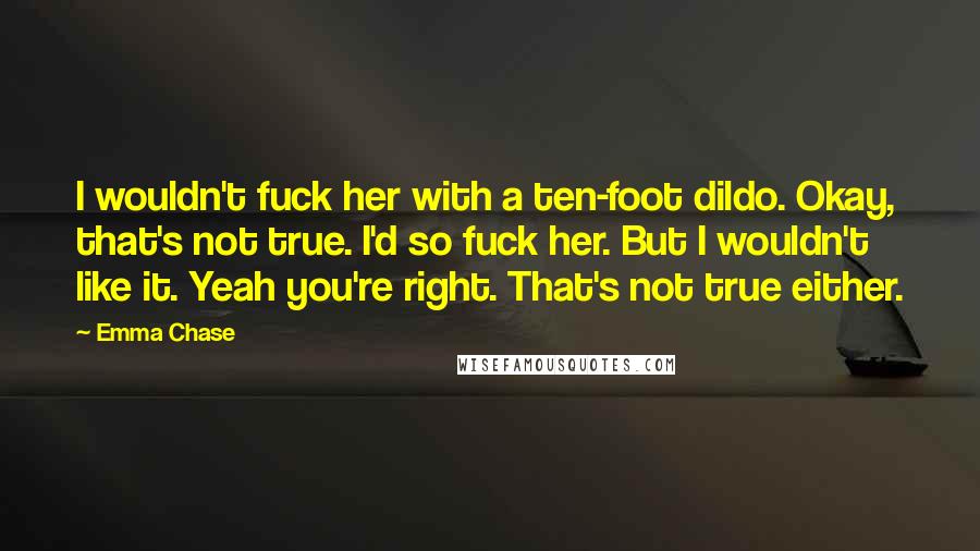 Emma Chase Quotes: I wouldn't fuck her with a ten-foot dildo. Okay, that's not true. I'd so fuck her. But I wouldn't like it. Yeah you're right. That's not true either.