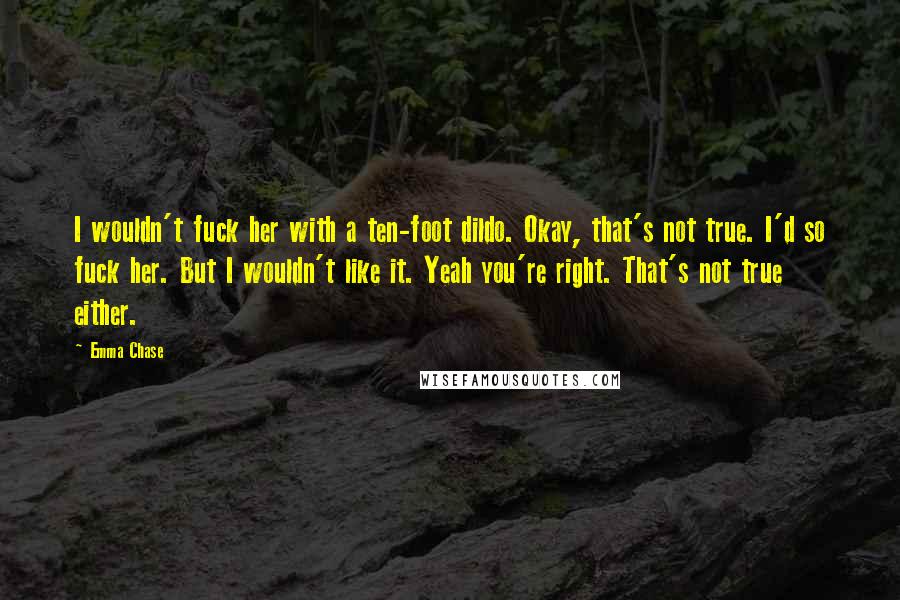 Emma Chase Quotes: I wouldn't fuck her with a ten-foot dildo. Okay, that's not true. I'd so fuck her. But I wouldn't like it. Yeah you're right. That's not true either.