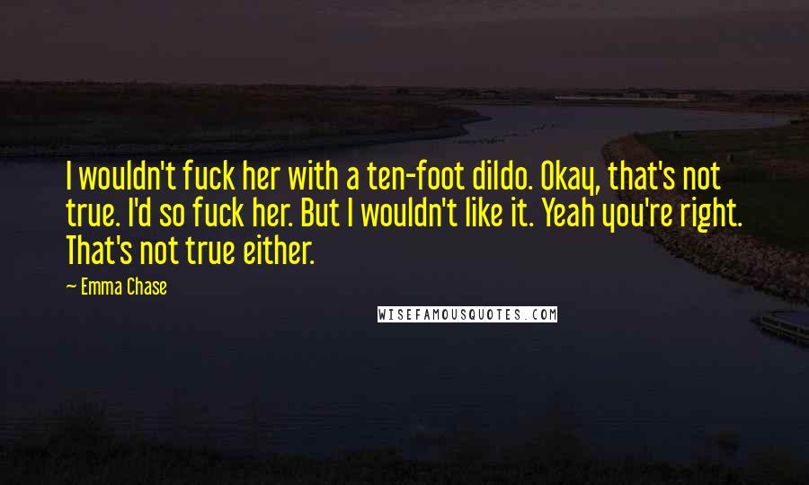 Emma Chase Quotes: I wouldn't fuck her with a ten-foot dildo. Okay, that's not true. I'd so fuck her. But I wouldn't like it. Yeah you're right. That's not true either.