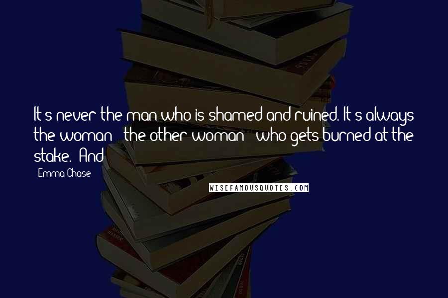 Emma Chase Quotes: It's never the man who is shamed and ruined. It's always the woman - the other woman - who gets burned at the stake." And