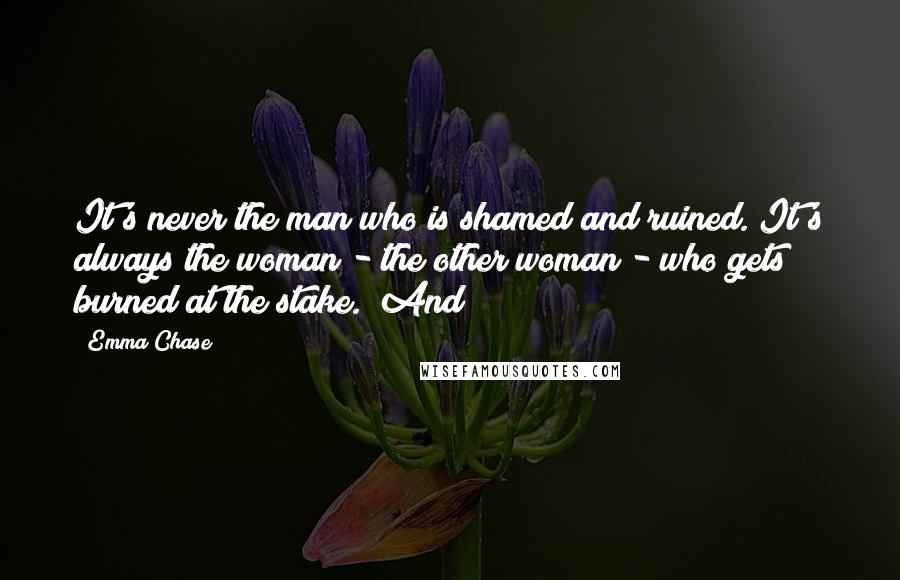 Emma Chase Quotes: It's never the man who is shamed and ruined. It's always the woman - the other woman - who gets burned at the stake." And