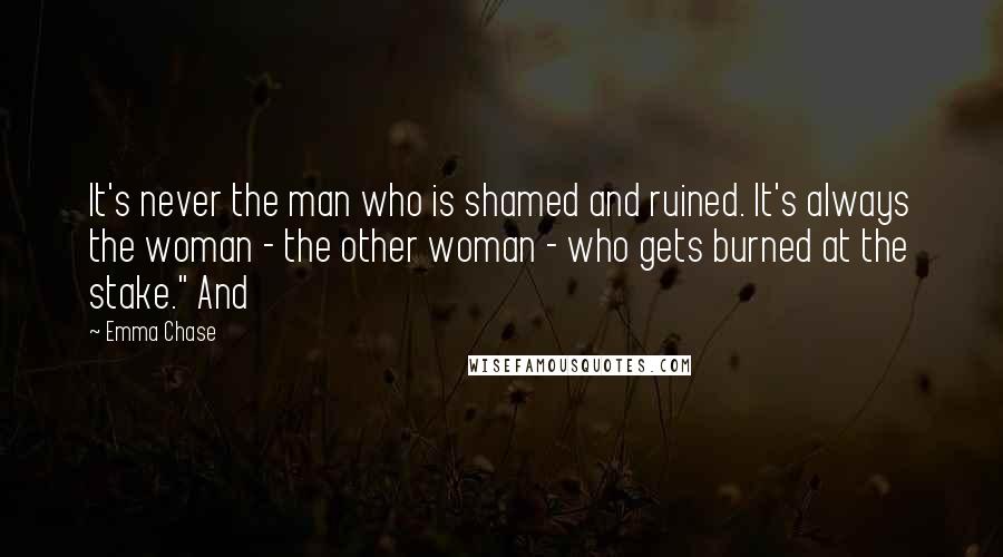 Emma Chase Quotes: It's never the man who is shamed and ruined. It's always the woman - the other woman - who gets burned at the stake." And
