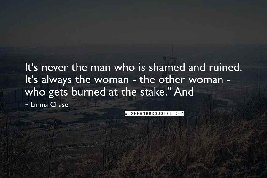 Emma Chase Quotes: It's never the man who is shamed and ruined. It's always the woman - the other woman - who gets burned at the stake." And