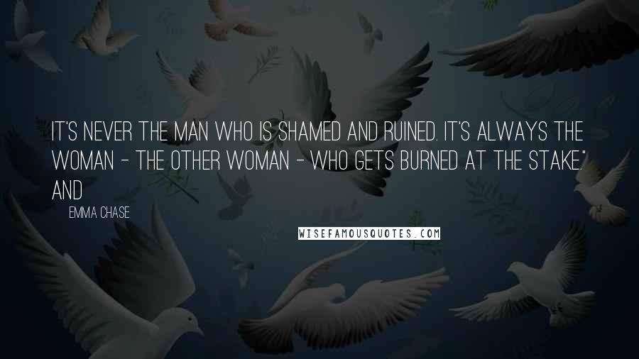 Emma Chase Quotes: It's never the man who is shamed and ruined. It's always the woman - the other woman - who gets burned at the stake." And