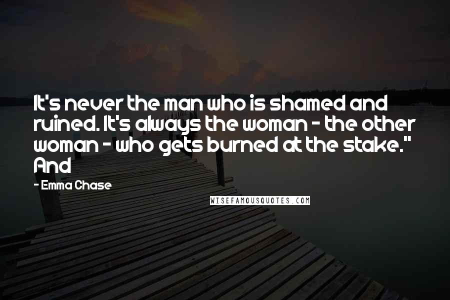 Emma Chase Quotes: It's never the man who is shamed and ruined. It's always the woman - the other woman - who gets burned at the stake." And