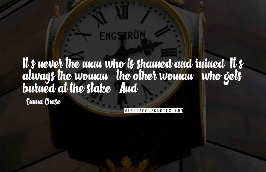 Emma Chase Quotes: It's never the man who is shamed and ruined. It's always the woman - the other woman - who gets burned at the stake." And