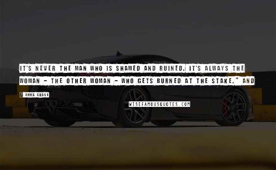 Emma Chase Quotes: It's never the man who is shamed and ruined. It's always the woman - the other woman - who gets burned at the stake." And